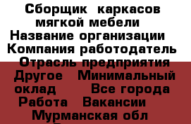 Сборщик. каркасов мягкой мебели › Название организации ­ Компания-работодатель › Отрасль предприятия ­ Другое › Минимальный оклад ­ 1 - Все города Работа » Вакансии   . Мурманская обл.,Видяево нп